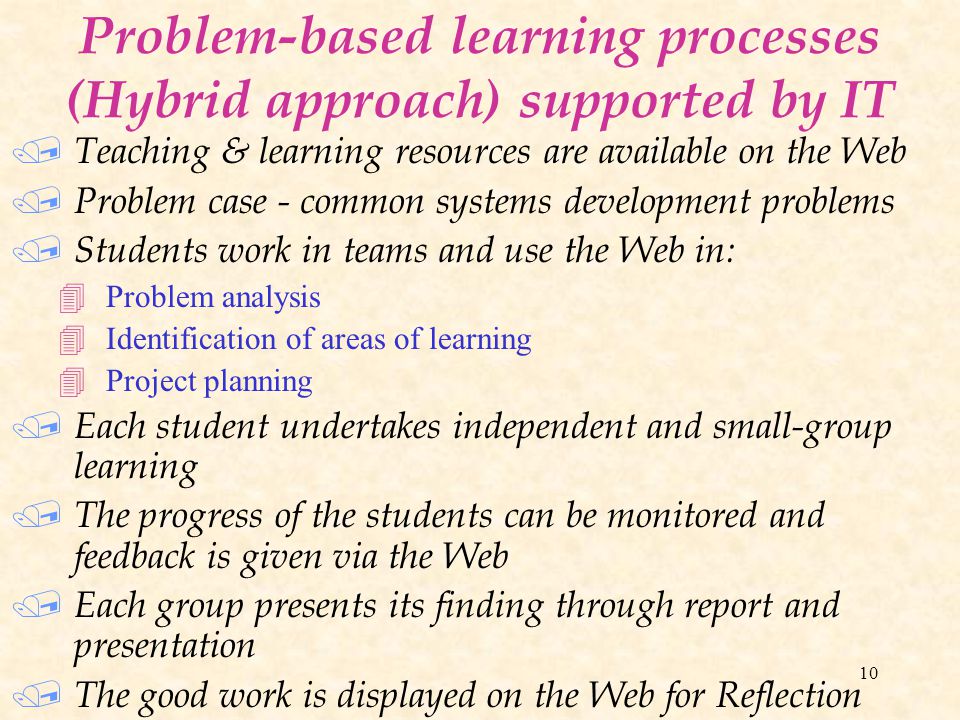 10 Problem-based learning processes (Hybrid approach) supported by IT / Teaching & learning resources are available on the Web / Problem case - common systems development problems / Students work in teams and use the Web in: 4Problem analysis 4Identification of areas of learning 4Project planning / Each student undertakes independent and small-group learning / The progress of the students can be monitored and feedback is given via the Web / Each group presents its finding through report and presentation / The good work is displayed on the Web for Reflection