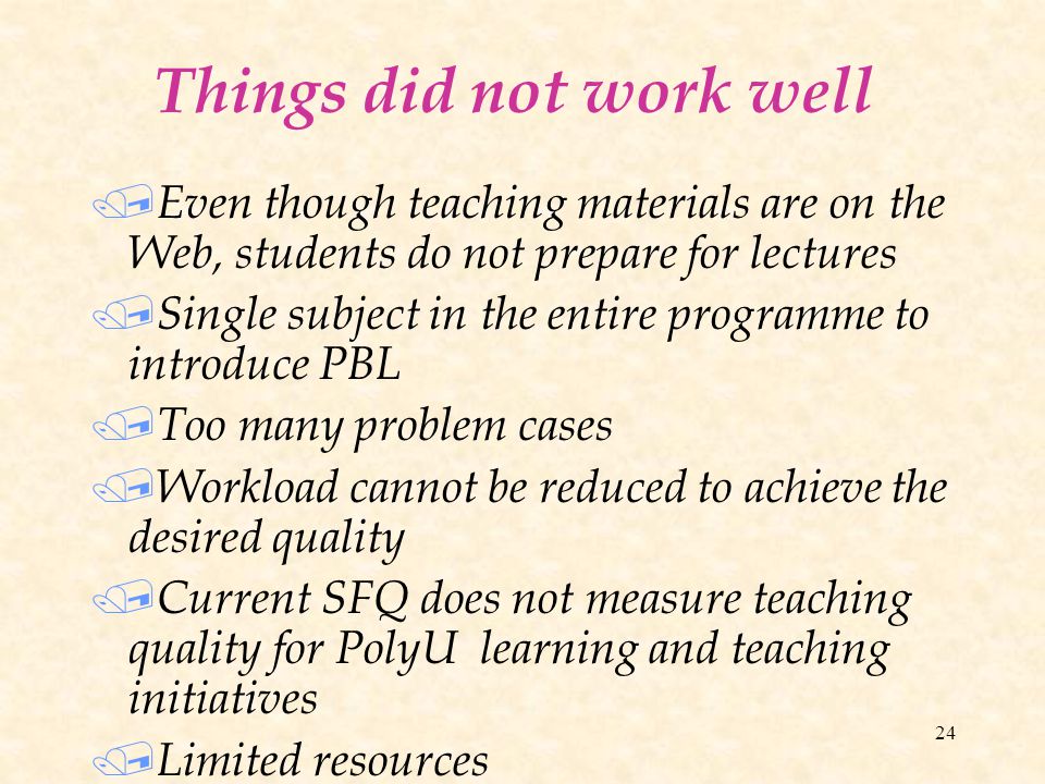 24 Things did not work well / Even though teaching materials are on the Web, students do not prepare for lectures / Single subject in the entire programme to introduce PBL / Too many problem cases / Workload cannot be reduced to achieve the desired quality / Current SFQ does not measure teaching quality for PolyU learning and teaching initiatives / Limited resources