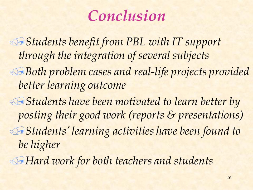26 Conclusion / Students benefit from PBL with IT support through the integration of several subjects / Both problem cases and real-life projects provided better learning outcome / Students have been motivated to learn better by posting their good work (reports & presentations) / Students’ learning activities have been found to be higher / Hard work for both teachers and students