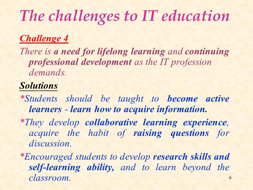 6 The challenges to IT education Challenge 4 There is a need for lifelong learning and continuing professional development as the IT profession demands.