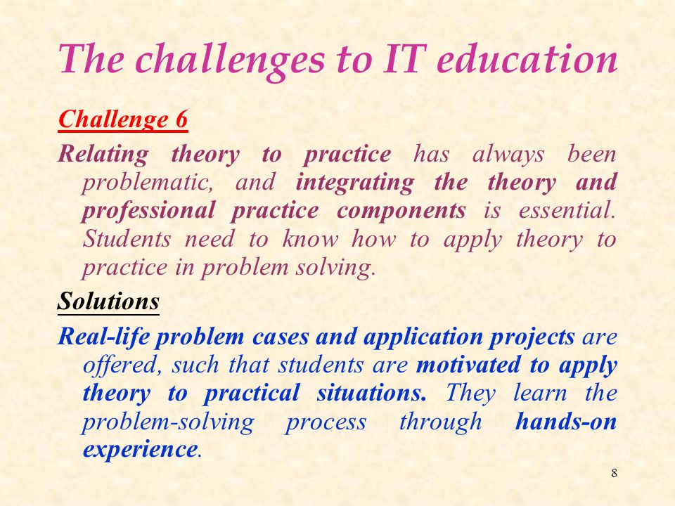 8 The challenges to IT education Challenge 6 Relating theory to practice has always been problematic, and integrating the theory and professional practice components is essential.