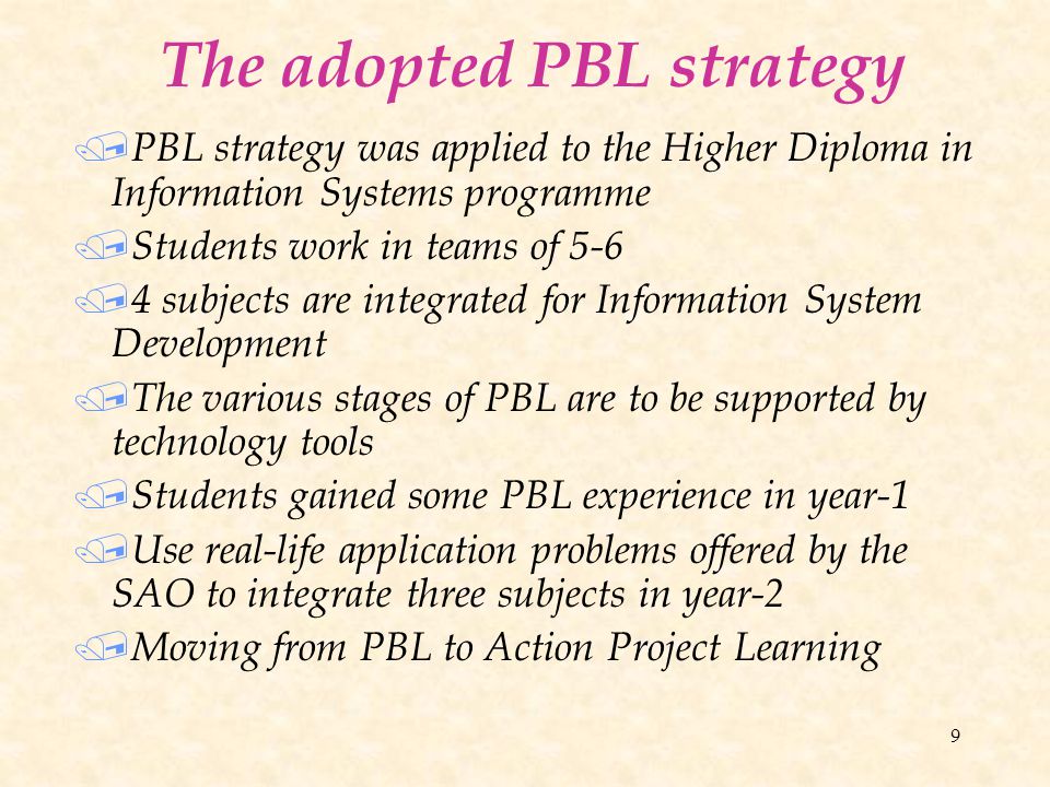 9 The adopted PBL strategy / PBL strategy was applied to the Higher Diploma in Information Systems programme / Students work in teams of 5-6 / 4 subjects are integrated for Information System Development / The various stages of PBL are to be supported by technology tools / Students gained some PBL experience in year-1 / Use real-life application problems offered by the SAO to integrate three subjects in year-2 / Moving from PBL to Action Project Learning