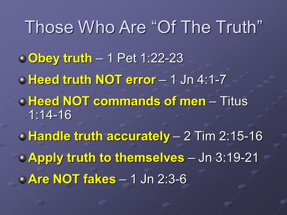 Those Who Are Of The Truth Obey truth – 1 Pet 1:22-23 Heed truth NOT error – 1 Jn 4:1-7 Heed NOT commands of men – Titus 1:14-16 Handle truth accurately – 2 Tim 2:15-16 Apply truth to themselves – Jn 3:19-21 Are NOT fakes – 1 Jn 2:3-6