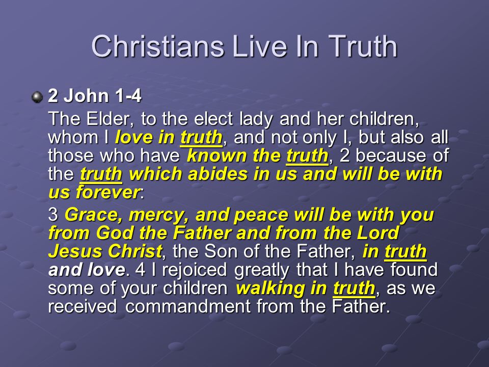 Christians Live In Truth 2 John 1-4 The Elder, to the elect lady and her children, whom I love in truth, and not only I, but also all those who have known the truth, 2 because of the truth which abides in us and will be with us forever: 3 Grace, mercy, and peace will be with you from God the Father and from the Lord Jesus Christ, the Son of the Father, in truth and love.