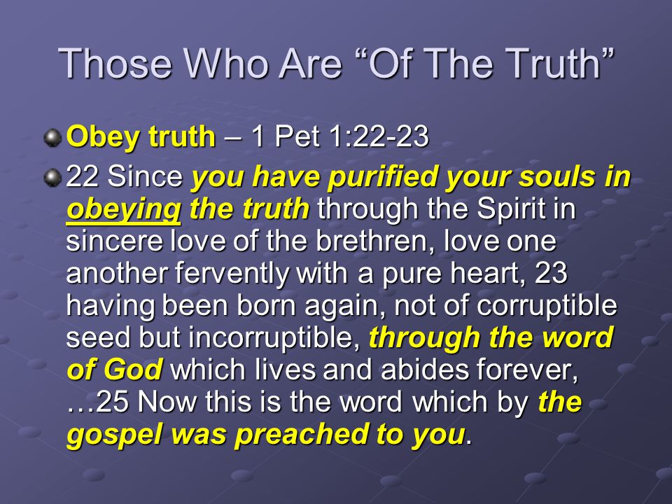 Those Who Are Of The Truth Obey truth – 1 Pet 1: Since you have purified your souls in obeying the truth through the Spirit in sincere love of the brethren, love one another fervently with a pure heart, 23 having been born again, not of corruptible seed but incorruptible, through the word of God which lives and abides forever, …25 Now this is the word which by the gospel was preached to you.