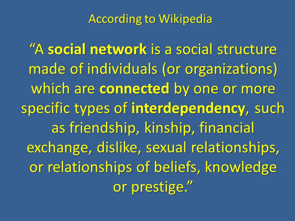 According to Wikipedia A social network is a social structure made of individuals (or organizations) which are connected by one or more specific types of interdependency, such as friendship, kinship, financial exchange, dislike, sexual relationships, or relationships of beliefs, knowledge or prestige.