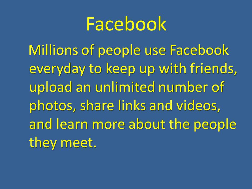 Facebook Millions of people use Facebook everyday to keep up with friends, upload an unlimited number of photos, share links and videos, and learn more about the people they meet.