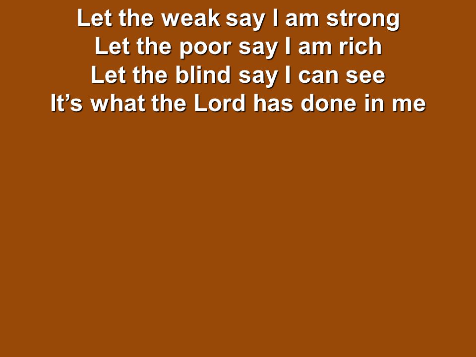 Let the weak say I am strong Let the poor say I am rich Let the blind say I can see It’s what the Lord has done in me