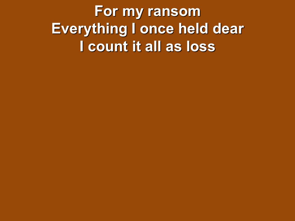 For my ransom Everything I once held dear I count it all as loss