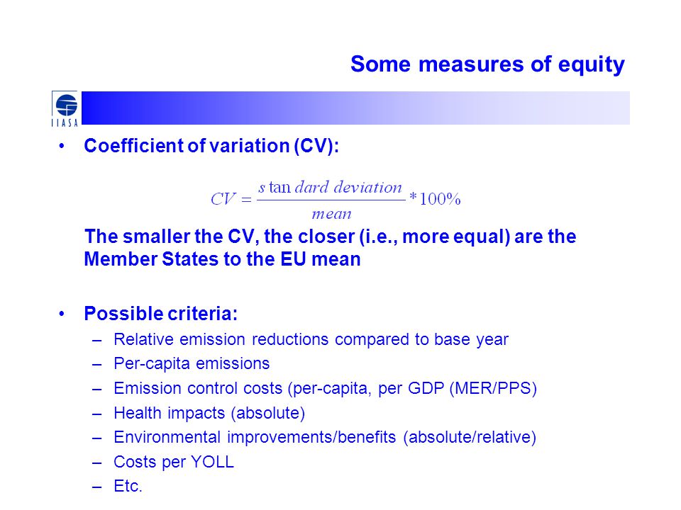Some measures of equity Coefficient of variation (CV): The smaller the CV, the closer (i.e., more equal) are the Member States to the EU mean Possible criteria: –Relative emission reductions compared to base year –Per-capita emissions –Emission control costs (per-capita, per GDP (MER/PPS) –Health impacts (absolute) –Environmental improvements/benefits (absolute/relative) –Costs per YOLL –Etc.