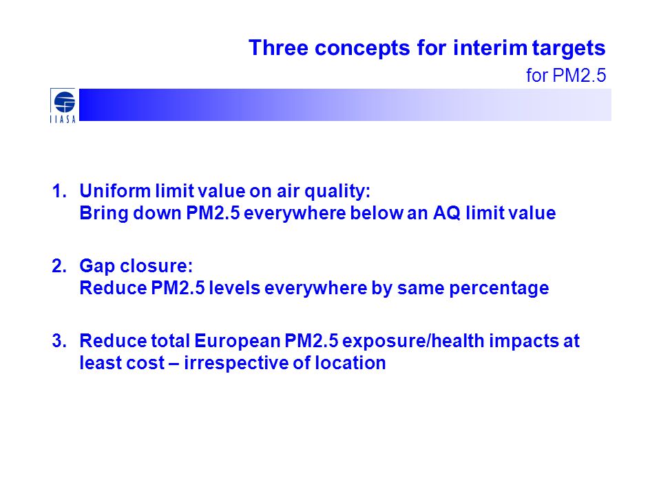 1.Uniform limit value on air quality: Bring down PM2.5 everywhere below an AQ limit value 2.Gap closure: Reduce PM2.5 levels everywhere by same percentage 3.Reduce total European PM2.5 exposure/health impacts at least cost – irrespective of location Three concepts for interim targets for PM2.5