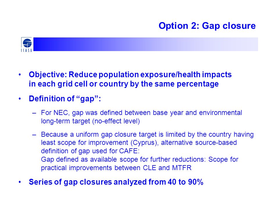 Option 2: Gap closure Objective: Reduce population exposure/health impacts in each grid cell or country by the same percentage Definition of gap : –For NEC, gap was defined between base year and environmental long-term target (no-effect level) –Because a uniform gap closure target is limited by the country having least scope for improvement (Cyprus), alternative source-based definition of gap used for CAFE: Gap defined as available scope for further reductions: Scope for practical improvements between CLE and MTFR Series of gap closures analyzed from 40 to 90%