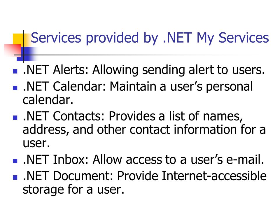 Services provided by.NET My Services.NET Alerts: Allowing sending alert to users..NET Calendar: Maintain a user’s personal calendar..NET Contacts: Provides a list of names, address, and other contact information for a user..NET Inbox: Allow access to a user’s  ..NET Document: Provide Internet-accessible storage for a user.