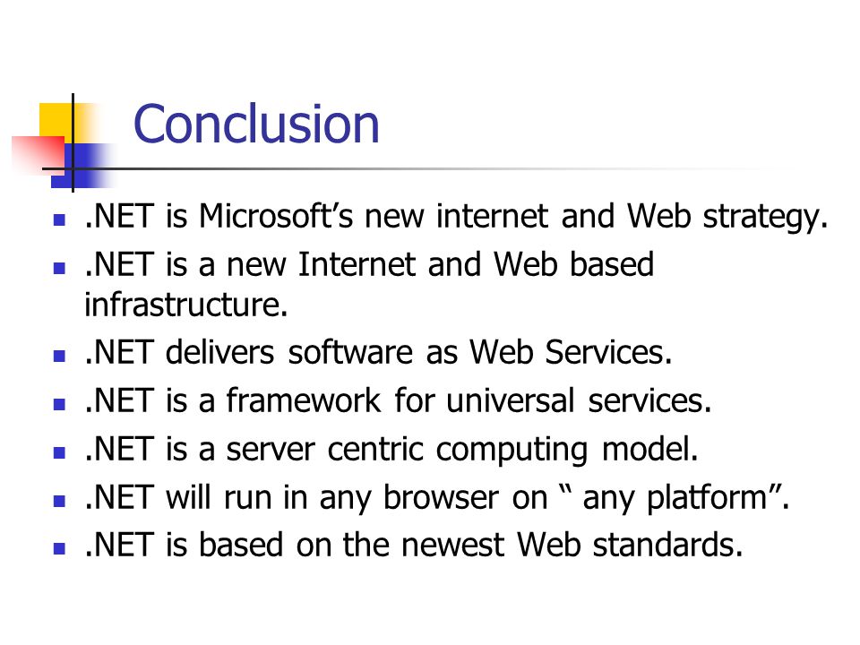 Conclusion.NET is Microsoft’s new internet and Web strategy..NET is a new Internet and Web based infrastructure..NET delivers software as Web Services..NET is a framework for universal services..NET is a server centric computing model..NET will run in any browser on any platform ..NET is based on the newest Web standards.
