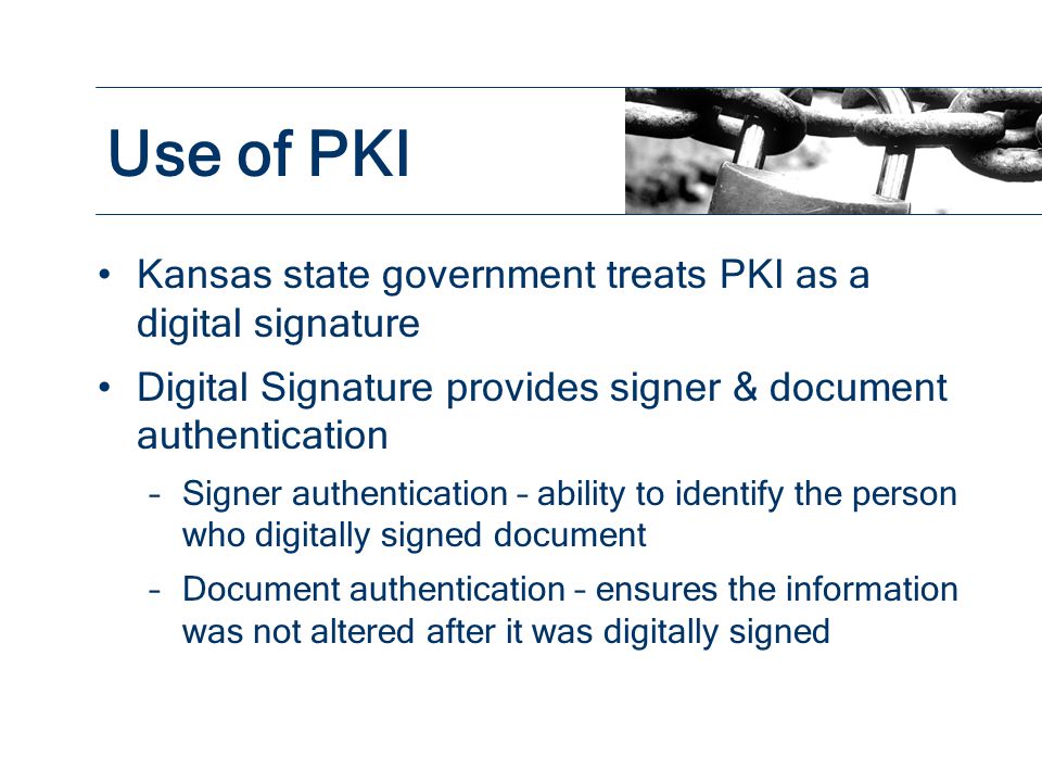 Kansas state government treats PKI as a digital signature Digital Signature provides signer & document authentication –Signer authentication – ability to identify the person who digitally signed document –Document authentication – ensures the information was not altered after it was digitally signed Use of PKI