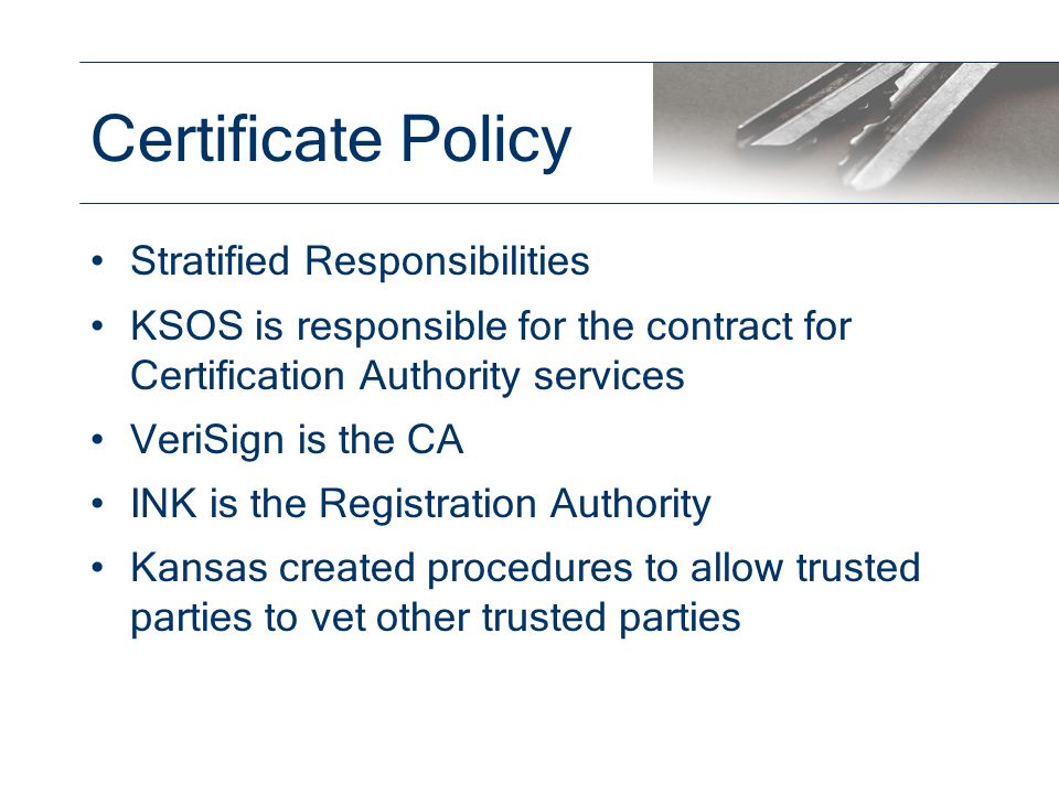 Stratified Responsibilities KSOS is responsible for the contract for Certification Authority services VeriSign is the CA INK is the Registration Authority Kansas created procedures to allow trusted parties to vet other trusted parties Certificate Policy