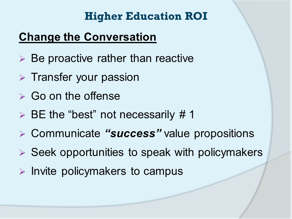 Change the Conversation  Be proactive rather than reactive  Transfer your passion  Go on the offense  BE the best not necessarily # 1  Communicate success value propositions  Seek opportunities to speak with policymakers  Invite policymakers to campus Higher Education ROI