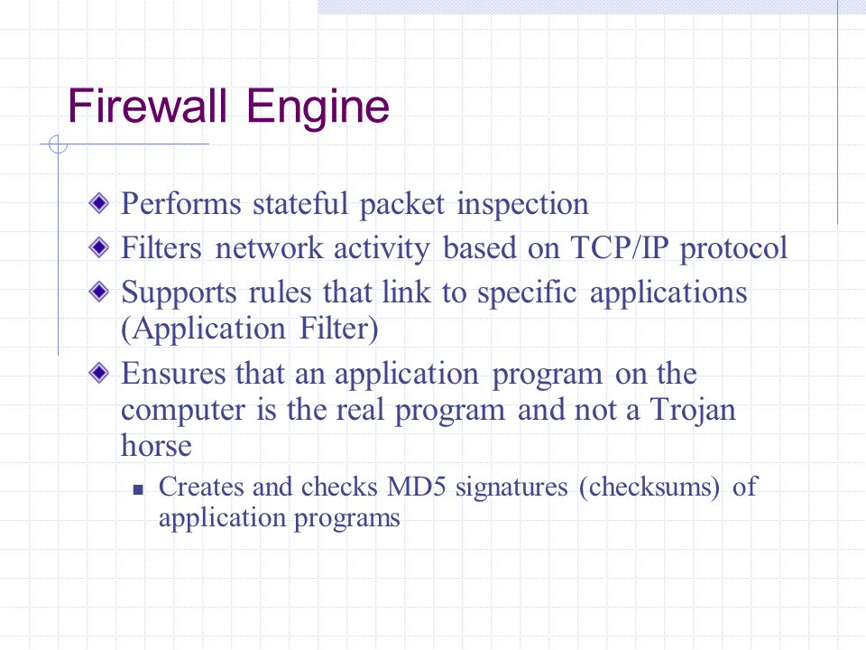 Firewall Engine Performs stateful packet inspection Filters network activity based on TCP/IP protocol Supports rules that link to specific applications (Application Filter) Ensures that an application program on the computer is the real program and not a Trojan horse Creates and checks MD5 signatures (checksums) of application programs
