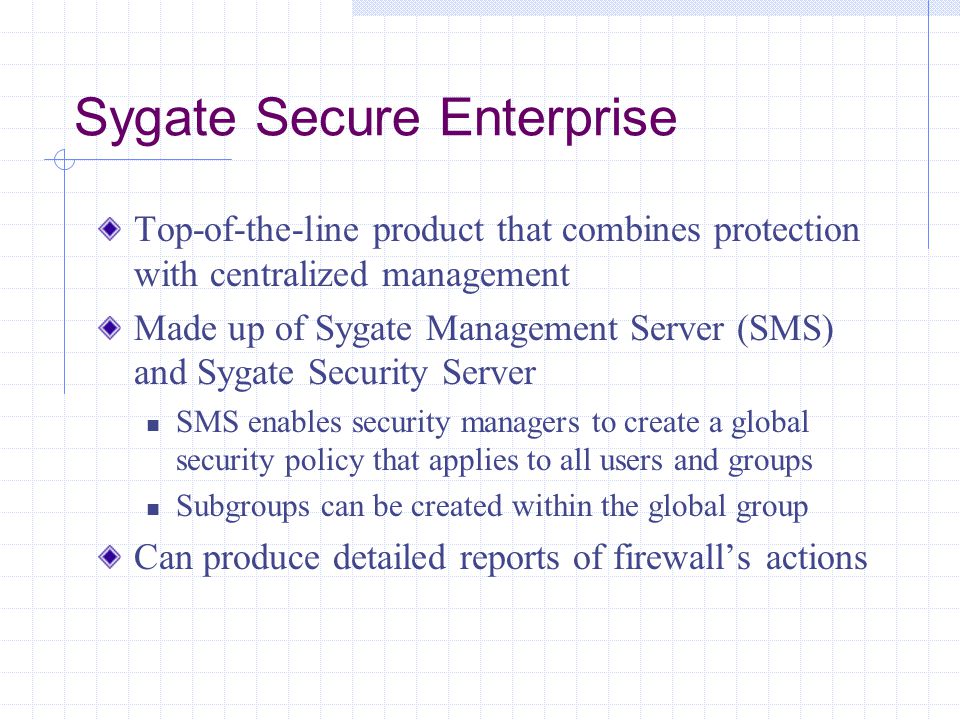 Sygate Secure Enterprise Top-of-the-line product that combines protection with centralized management Made up of Sygate Management Server (SMS) and Sygate Security Server SMS enables security managers to create a global security policy that applies to all users and groups Subgroups can be created within the global group Can produce detailed reports of firewall’s actions