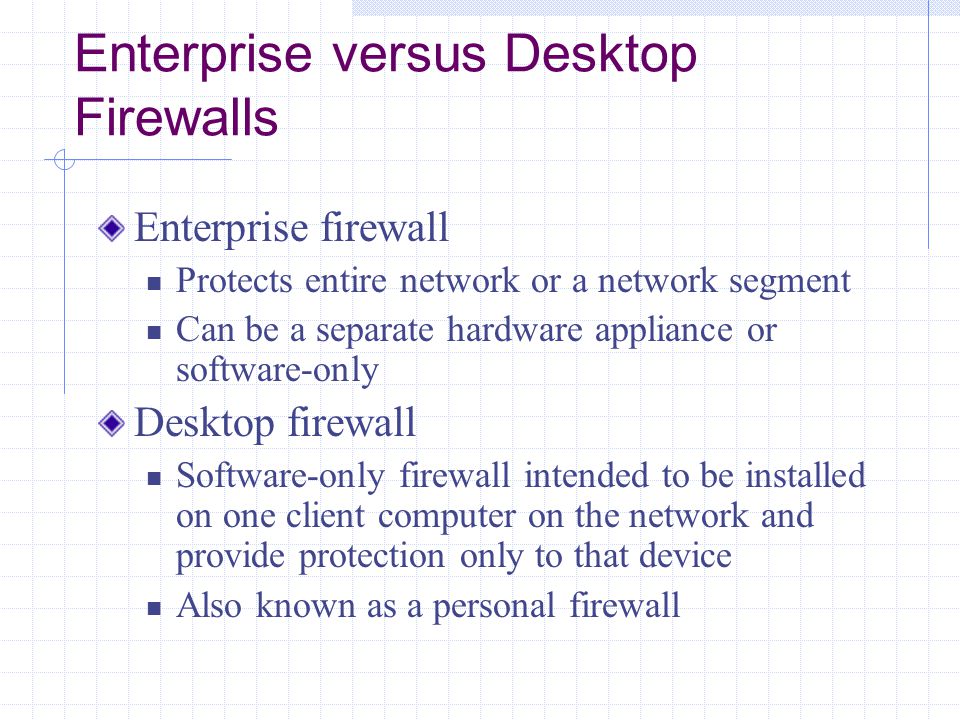 Enterprise versus Desktop Firewalls Enterprise firewall Protects entire network or a network segment Can be a separate hardware appliance or software-only Desktop firewall Software-only firewall intended to be installed on one client computer on the network and provide protection only to that device Also known as a personal firewall