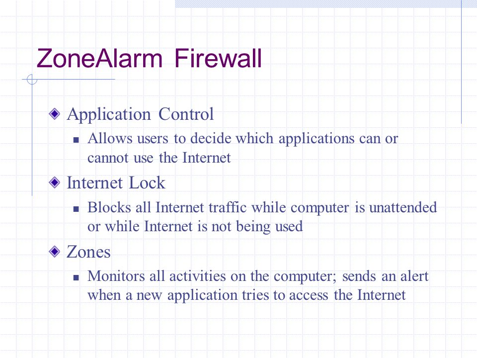 ZoneAlarm Firewall Application Control Allows users to decide which applications can or cannot use the Internet Internet Lock Blocks all Internet traffic while computer is unattended or while Internet is not being used Zones Monitors all activities on the computer; sends an alert when a new application tries to access the Internet
