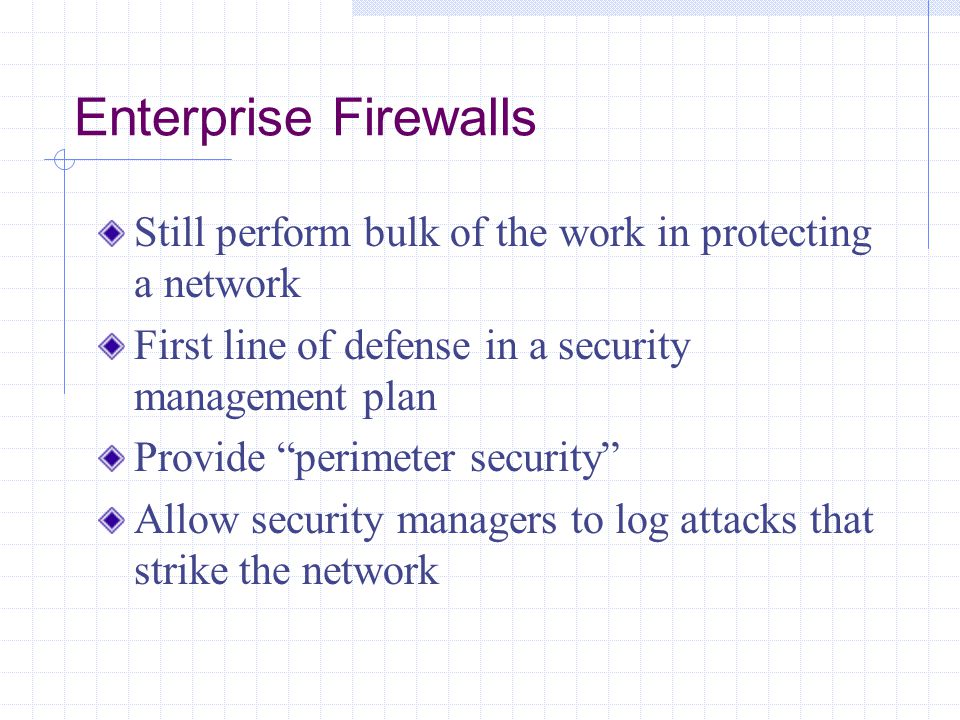 Enterprise Firewalls Still perform bulk of the work in protecting a network First line of defense in a security management plan Provide perimeter security Allow security managers to log attacks that strike the network