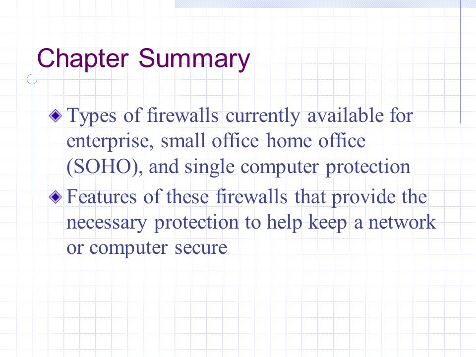 Chapter Summary Types of firewalls currently available for enterprise, small office home office (SOHO), and single computer protection Features of these firewalls that provide the necessary protection to help keep a network or computer secure