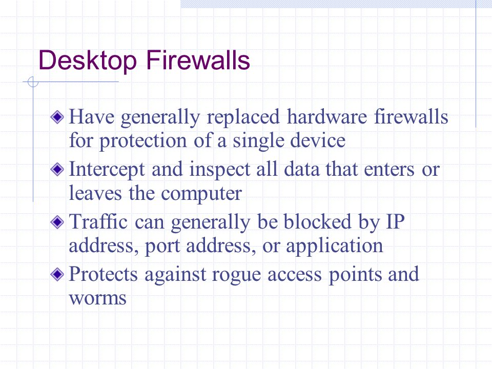 Desktop Firewalls Have generally replaced hardware firewalls for protection of a single device Intercept and inspect all data that enters or leaves the computer Traffic can generally be blocked by IP address, port address, or application Protects against rogue access points and worms