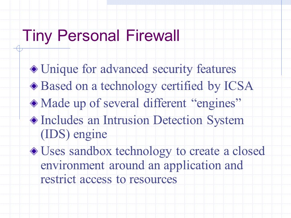Tiny Personal Firewall Unique for advanced security features Based on a technology certified by ICSA Made up of several different engines Includes an Intrusion Detection System (IDS) engine Uses sandbox technology to create a closed environment around an application and restrict access to resources
