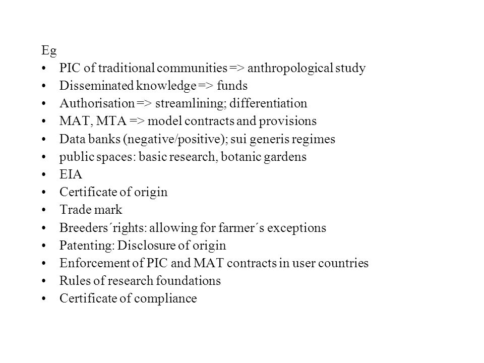 Eg PIC of traditional communities => anthropological study Disseminated knowledge => funds Authorisation => streamlining; differentiation MAT, MTA => model contracts and provisions Data banks (negative/positive); sui generis regimes public spaces: basic research, botanic gardens EIA Certificate of origin Trade mark Breeders´rights: allowing for farmer´s exceptions Patenting: Disclosure of origin Enforcement of PIC and MAT contracts in user countries Rules of research foundations Certificate of compliance