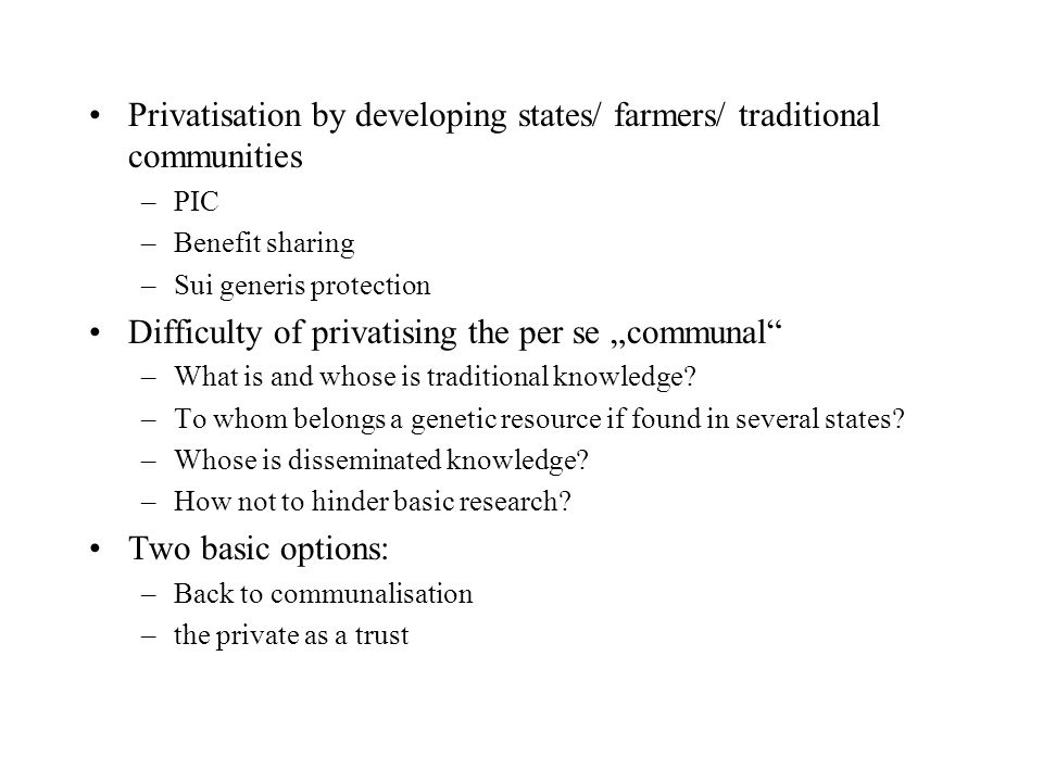 Privatisation by developing states/ farmers/ traditional communities –PIC –Benefit sharing –Sui generis protection Difficulty of privatising the per se „communal –What is and whose is traditional knowledge.
