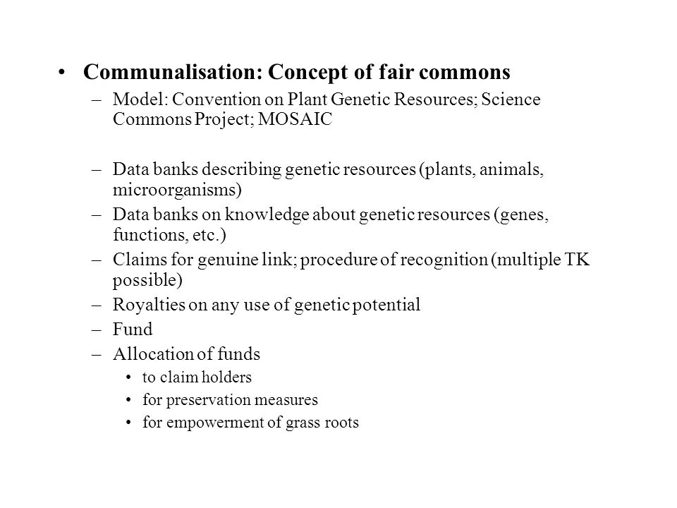 Communalisation: Concept of fair commons –Model: Convention on Plant Genetic Resources; Science Commons Project; MOSAIC –Data banks describing genetic resources (plants, animals, microorganisms) –Data banks on knowledge about genetic resources (genes, functions, etc.) –Claims for genuine link; procedure of recognition (multiple TK possible) –Royalties on any use of genetic potential –Fund –Allocation of funds to claim holders for preservation measures for empowerment of grass roots