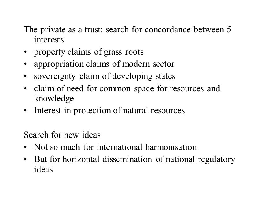 The private as a trust: search for concordance between 5 interests property claims of grass roots appropriation claims of modern sector sovereignty claim of developing states claim of need for common space for resources and knowledge Interest in protection of natural resources Search for new ideas Not so much for international harmonisation But for horizontal dissemination of national regulatory ideas