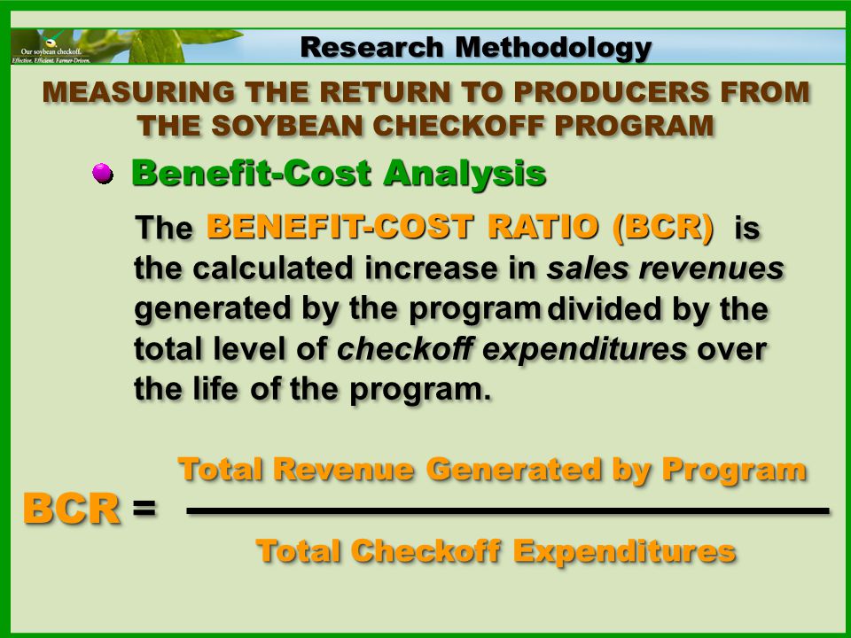 Research Methodology MEASURING THE RETURN TO PRODUCERS FROM THE SOYBEAN CHECKOFF PROGRAM Benefit-Cost Analysis The is the calculated increase in sales revenues generated by the program BCR BCR = Total Checkoff Expenditures BENEFIT-COST RATIO (BCR) divided by the total level of checkoff expenditures over the life of the program.