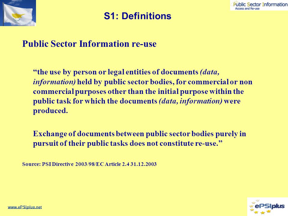 S1: Definitions Public Sector Information re-use the use by person or legal entities of documents (data, information) held by public sector bodies, for commercial or non commercial purposes other than the initial purpose within the public task for which the documents (data, information) were produced.