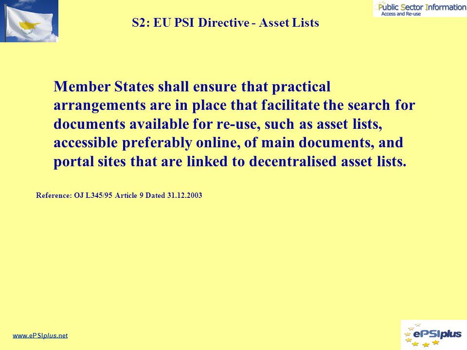 S2: EU PSI Directive - Asset Lists Member States shall ensure that practical arrangements are in place that facilitate the search for documents available for re-use, such as asset lists, accessible preferably online, of main documents, and portal sites that are linked to decentralised asset lists.