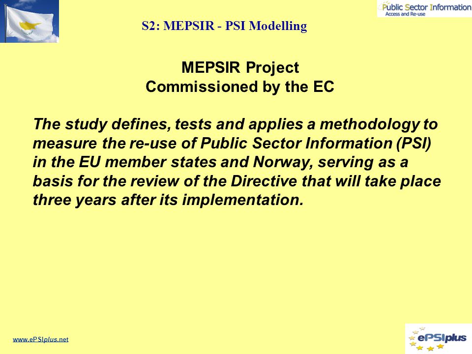 S2: MEPSIR - PSI Modelling   MEPSIR Project Commissioned by the EC The study defines, tests and applies a methodology to measure the re-use of Public Sector Information (PSI) in the EU member states and Norway, serving as a basis for the review of the Directive that will take place three years after its implementation.