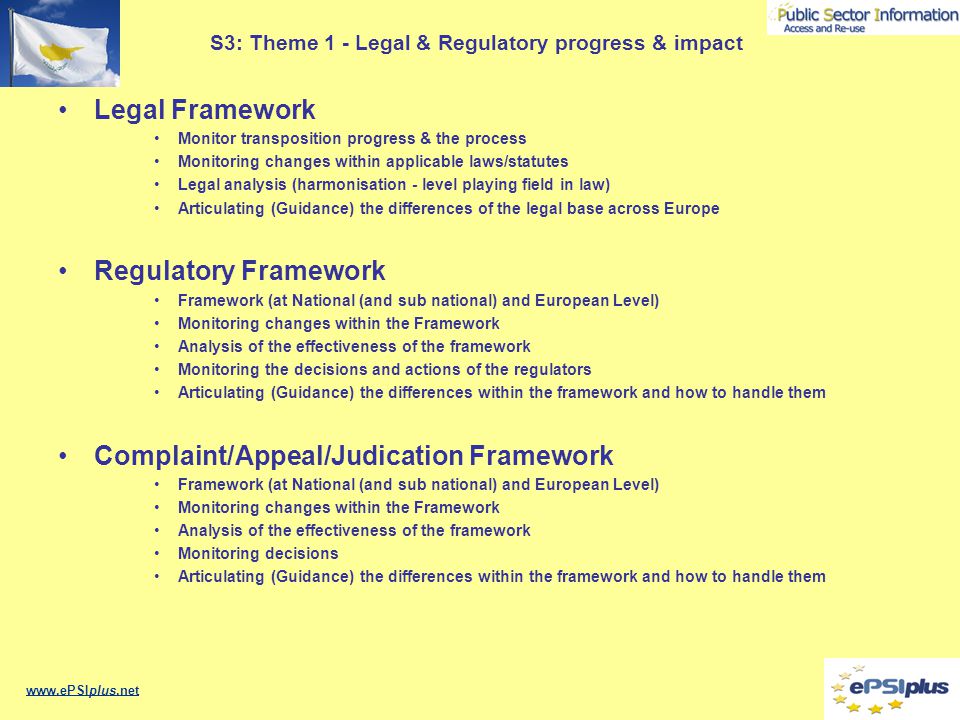 S3: Theme 1 - Legal & Regulatory progress & impact Legal Framework Monitor transposition progress & the process Monitoring changes within applicable laws/statutes Legal analysis (harmonisation - level playing field in law) Articulating (Guidance) the differences of the legal base across Europe Regulatory Framework Framework (at National (and sub national) and European Level) Monitoring changes within the Framework Analysis of the effectiveness of the framework Monitoring the decisions and actions of the regulators Articulating (Guidance) the differences within the framework and how to handle them Complaint/Appeal/Judication Framework Framework (at National (and sub national) and European Level) Monitoring changes within the Framework Analysis of the effectiveness of the framework Monitoring decisions Articulating (Guidance) the differences within the framework and how to handle them