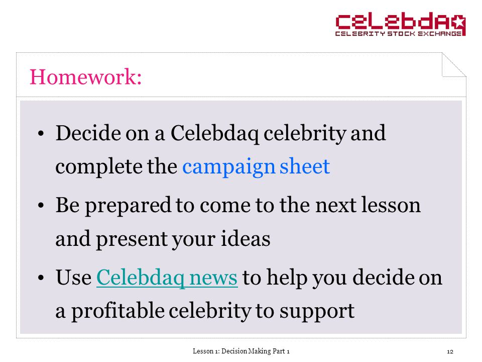 Lesson 1: Decision Making Part 112 Homework: Decide on a Celebdaq celebrity and complete the campaign sheet Be prepared to come to the next lesson and present your ideas Use Celebdaq news to help you decide on a profitable celebrity to supportCelebdaq news