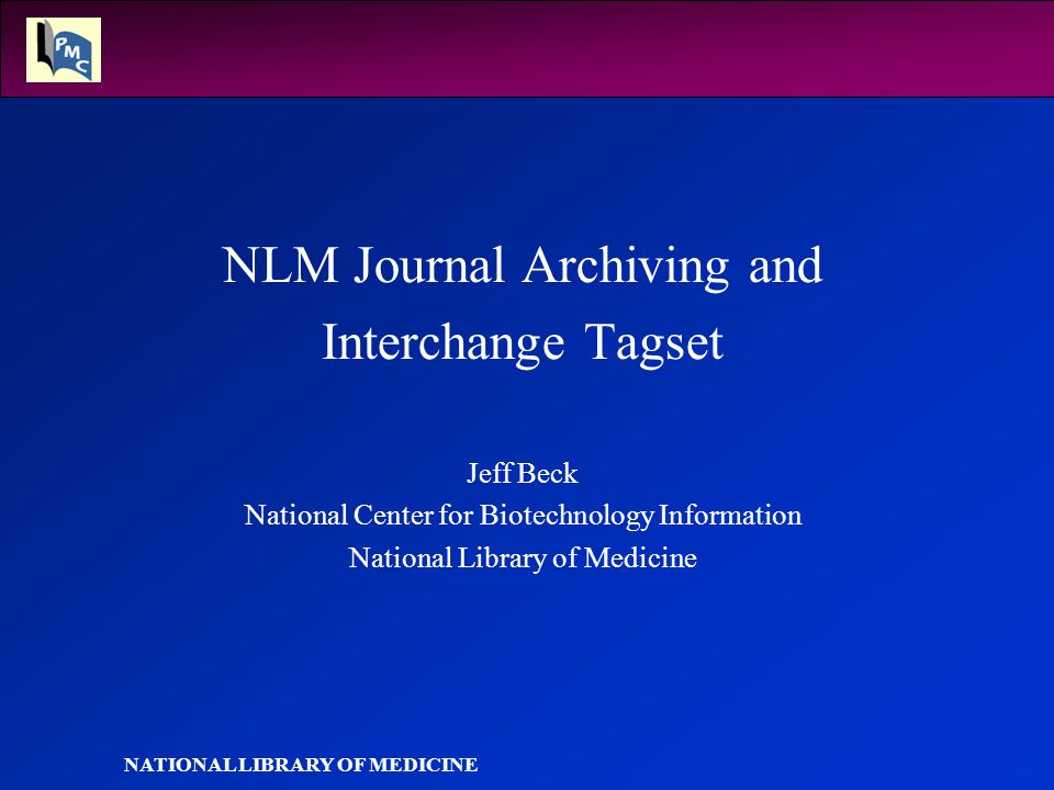 NATIONAL LIBRARY OF MEDICINE NLM Journal Archiving and Interchange Tagset Jeff Beck National Center for Biotechnology Information National Library of Medicine