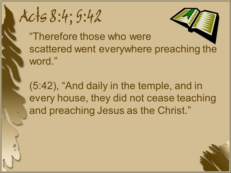 Acts 8:4; 5:42 Therefore those who were scattered went everywhere preaching the word. (5:42), And daily in the temple, and in every house, they did not cease teaching and preaching Jesus as the Christ.