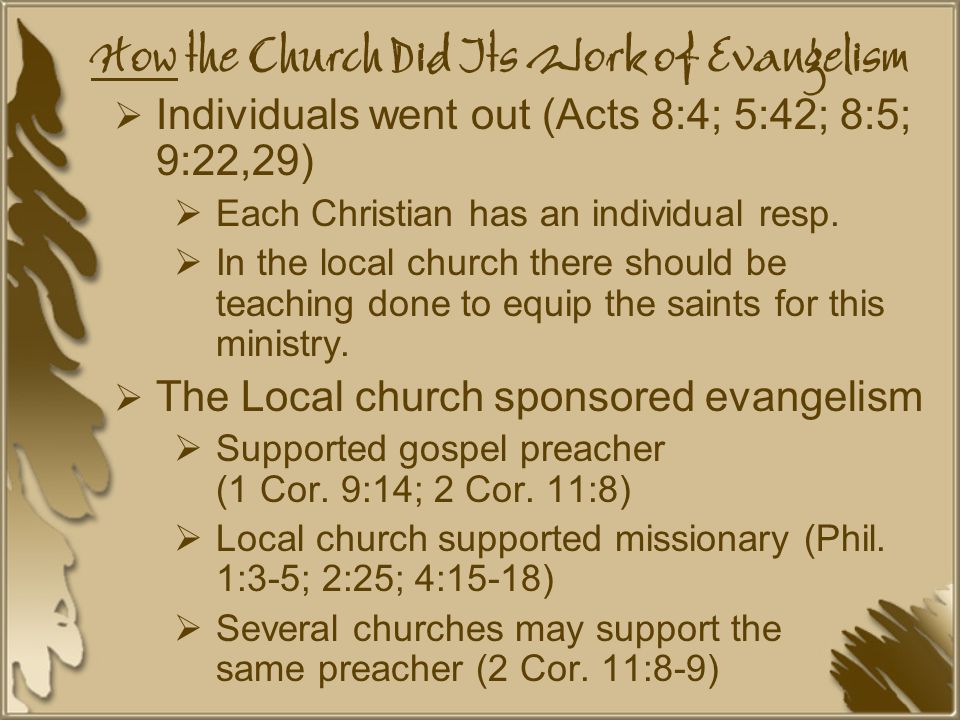 How the Church Did Its Work of Evangelism  Individuals went out (Acts 8:4; 5:42; 8:5; 9:22,29)  Each Christian has an individual resp.