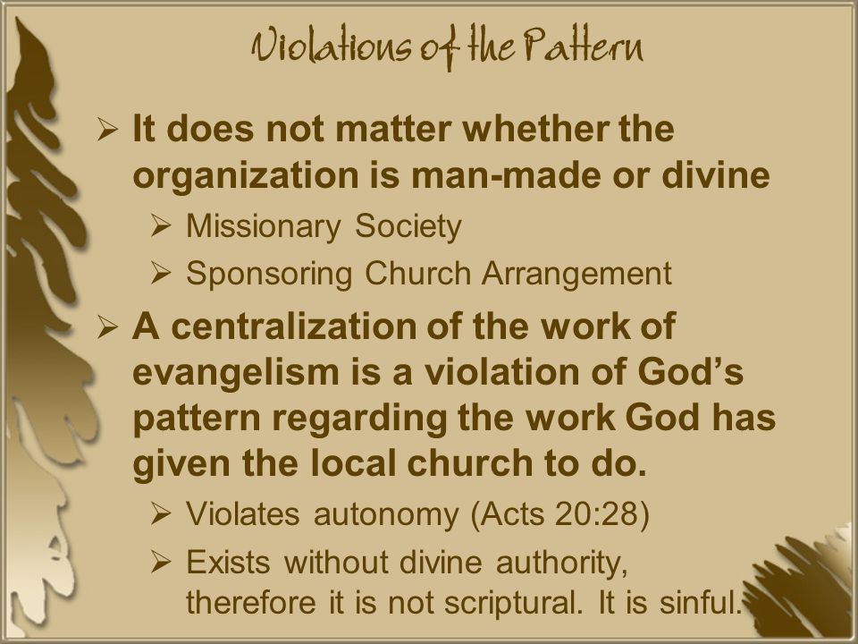 Violations of the Pattern  It does not matter whether the organization is man-made or divine  Missionary Society  Sponsoring Church Arrangement  A centralization of the work of evangelism is a violation of God’s pattern regarding the work God has given the local church to do.