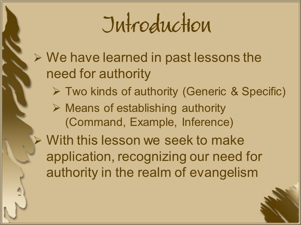 Introduction  We have learned in past lessons the need for authority  Two kinds of authority (Generic & Specific)  Means of establishing authority (Command, Example, Inference)  With this lesson we seek to make application, recognizing our need for authority in the realm of evangelism