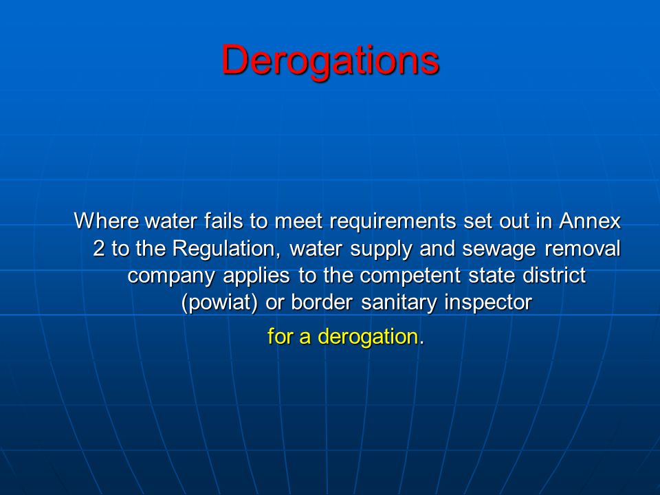 Derogations Where water fails to meet requirements set out in Annex 2 to the Regulation, water supply and sewage removal company applies to the competent state district (powiat) or border sanitary inspector for a derogation.