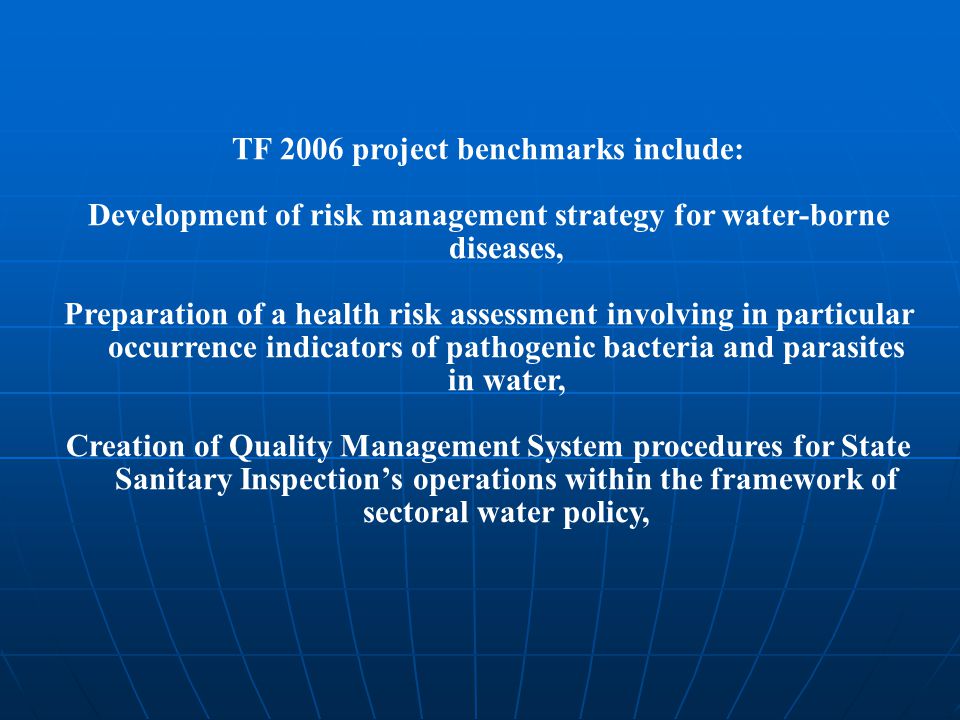 TF 2006 project benchmarks include: Development of risk management strategy for water-borne diseases, Preparation of a health risk assessment involving in particular occurrence indicators of pathogenic bacteria and parasites in water, Creation of Quality Management System procedures for State Sanitary Inspection’s operations within the framework of sectoral water policy,