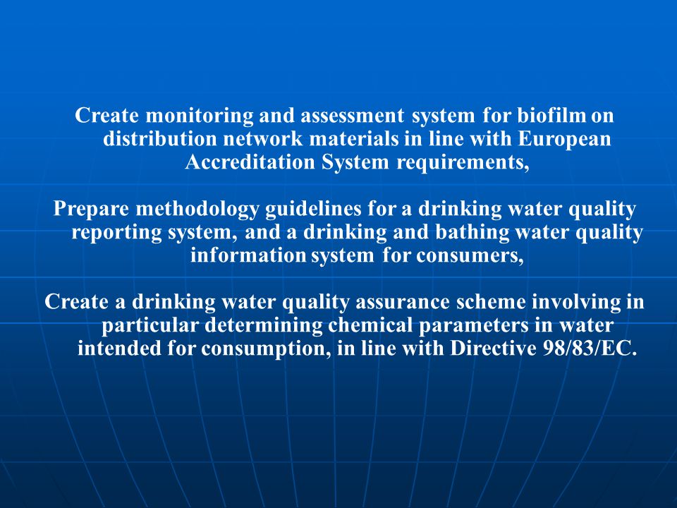 Create monitoring and assessment system for biofilm on distribution network materials in line with European Accreditation System requirements, Prepare methodology guidelines for a drinking water quality reporting system, and a drinking and bathing water quality information system for consumers, Create a drinking water quality assurance scheme involving in particular determining chemical parameters in water intended for consumption, in line with Directive 98/83/EC.