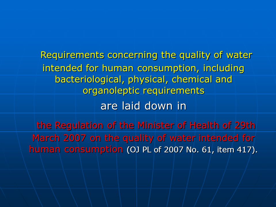 Requirements concerning the quality of water intended for human consumption, including bacteriological, physical, chemical and organoleptic requirements Requirements concerning the quality of water intended for human consumption, including bacteriological, physical, chemical and organoleptic requirements are laid down in the Regulation of the Minister of Health of 29th March 2007 on the quality of water intended for human consumption (OJ PL of 2007 No.