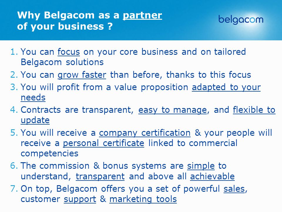 1.You can focus on your core business and on tailored Belgacom solutions 2.You can grow faster than before, thanks to this focus 3.You will profit from a value proposition adapted to your needs 4.Contracts are transparent, easy to manage, and flexible to update 5.You will receive a company certification & your people will receive a personal certificate linked to commercial competencies 6.The commission & bonus systems are simple to understand, transparent and above all achievable 7.On top, Belgacom offers you a set of powerful sales, customer support & marketing tools Why Belgacom as a partner of your business