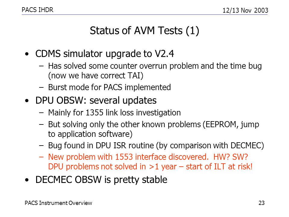 PACS IHDR 12/13 Nov 2003 PACS Instrument Overview23 Status of AVM Tests (1) CDMS simulator upgrade to V2.4 –Has solved some counter overrun problem and the time bug (now we have correct TAI) –Burst mode for PACS implemented DPU OBSW: several updates –Mainly for 1355 link loss investigation –But solving only the other known problems (EEPROM, jump to application software) –Bug found in DPU ISR routine (by comparison with DECMEC) –New problem with 1553 interface discovered.